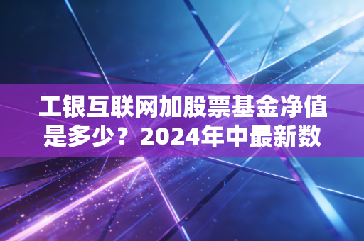 工银互联网加股票基金净值是多少?2024年中最新数据拆解,普通人投互联网主题基金真的能躺赚吗?