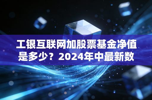 工银互联网加股票基金净值是多少？2024年中最新数据拆解，普通人投互联网主题基金真的能躺赚吗？