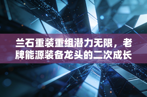 兰石重装重组潜力无限,老牌能源装备龙头的二次成长曲线在哪里?