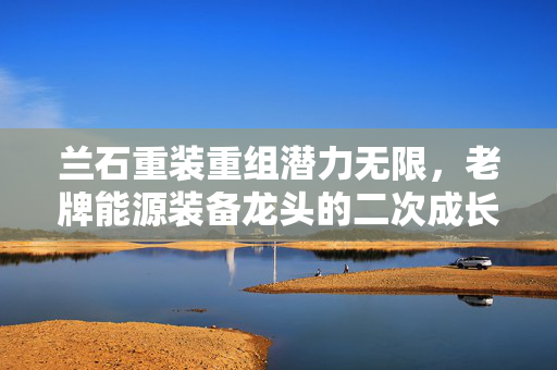 兰石重装重组潜力无限，老牌能源装备龙头的二次成长曲线在哪里？