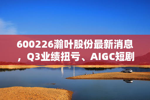 600226瀚叶股份最新消息，Q3业绩扭亏、AIGC短剧落地叠加回购进展，小散要不要跟这波行情？