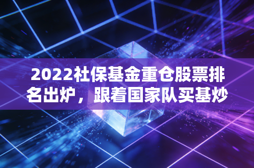 2022社保基金重仓股票排名出炉，跟着国家队买基炒股真的能躺赢吗？