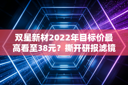 双星新材2022年目标价最高看至38元?撕开研报滤镜,我那亏了40%的亲戚踩了什么坑