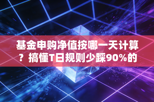 基金申购净值按哪一天计算？搞懂T日规则少踩90%的买卖坑