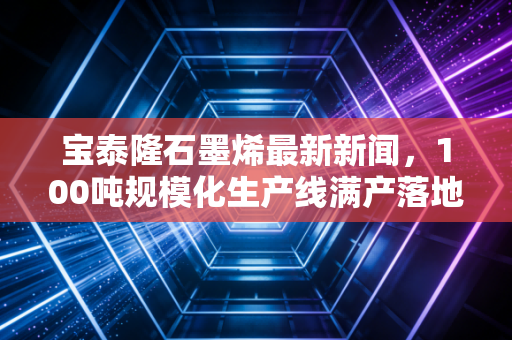 宝泰隆石墨烯最新新闻，100吨规模化生产线满产落地，国产新材料产业化拐点真的来了？