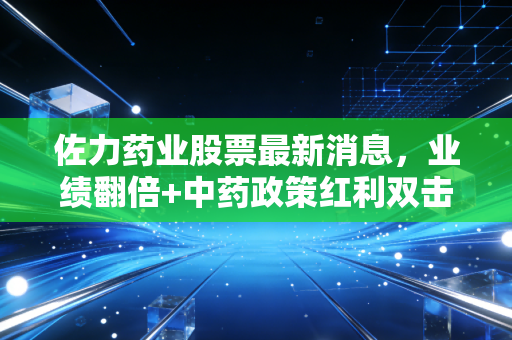 佐力药业股票最新消息,业绩翻倍+中药政策红利双击,普通投资者要不要搭这趟快车?