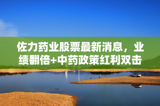 佐力药业股票最新消息,业绩翻倍+中药政策红利双击,普通投资者要不要搭这趟快车?