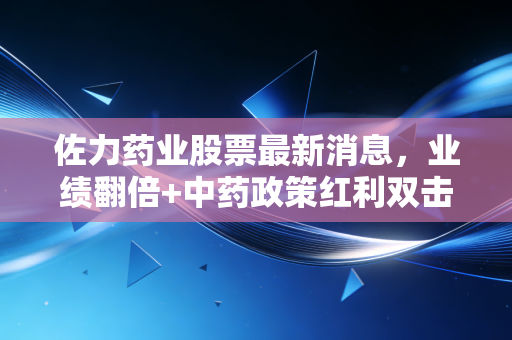 佐力药业股票最新消息，业绩翻倍+中药政策红利双击，普通投资者要不要搭这趟快车？