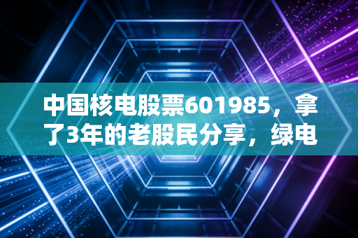 中国核电股票601985,拿了3年的老股民分享,绿电赛道的压舱石到底值不值得投?