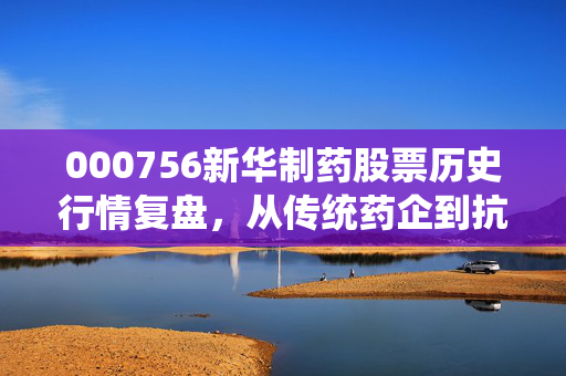 000756新华制药股票历史行情复盘，从传统药企到抗疫明星的27年涨跌密码，普通人能从中学到什么？