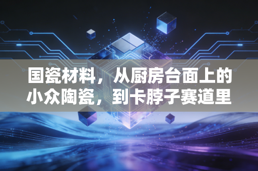 国瓷材料，从厨房台面上的小众陶瓷，到卡脖子赛道里的隐形冠军