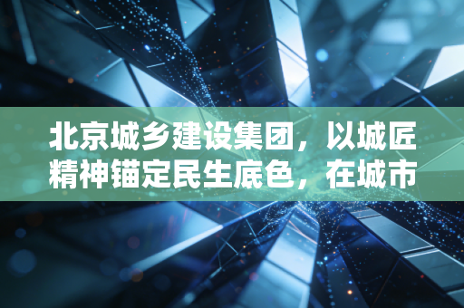 北京城乡建设集团,以城匠精神锚定民生底色,在城市更新浪潮中跑出高质量发展加速度