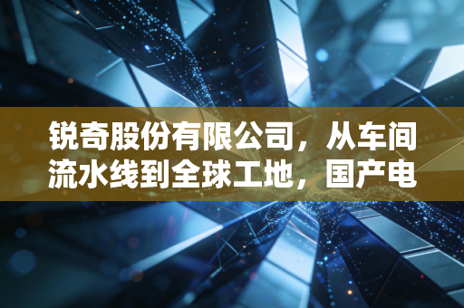 锐奇股份有限公司,从车间流水线到全球工地,国产电动工具的硬核逆袭样本