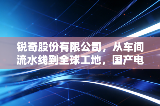 锐奇股份有限公司,从车间流水线到全球工地,国产电动工具的硬核逆袭样本