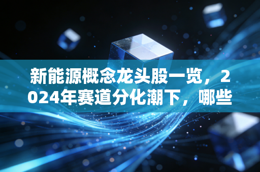 新能源概念龙头股一览,2024年赛道分化潮下,哪些真龙头值得拿3年?