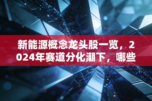 新能源概念龙头股一览,2024年赛道分化潮下,哪些真龙头值得拿3年?