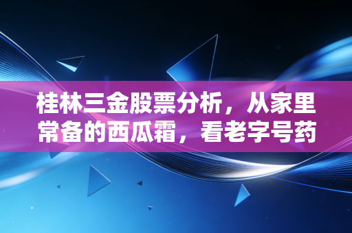 桂林三金股票分析,从家里常备的西瓜霜,看老字号药企的投资逻辑到底香不香