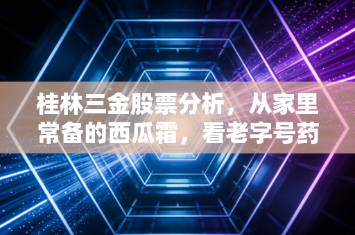 桂林三金股票分析，从家里常备的西瓜霜，看老字号药企的投资逻辑到底香不香