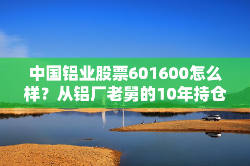 中国铝业股票601600怎么样?从铝厂老舅的10年持仓看周期股的赚钱逻辑与风险边界
