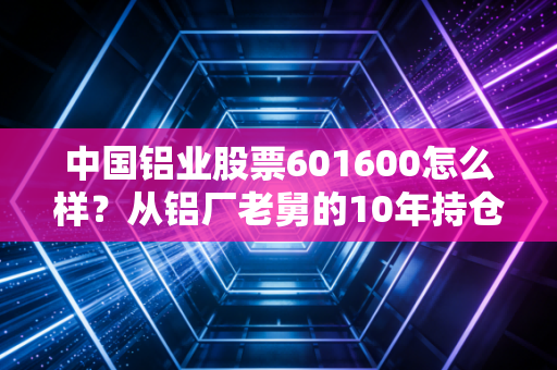 中国铝业股票601600怎么样？从铝厂老舅的10年持仓看周期股的赚钱逻辑与风险边界