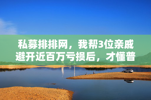 私募排排网,我帮3位亲戚避开近百万亏损后,才懂普通人选私募的核心是先别踩坑