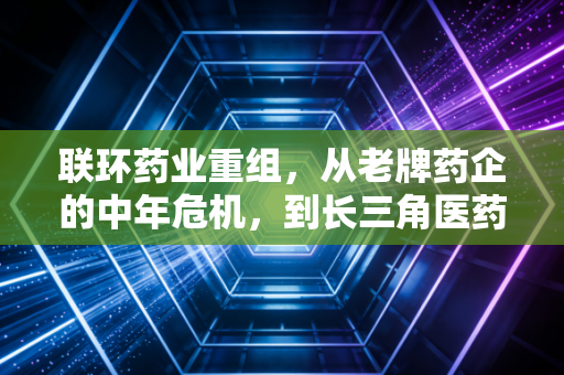 联环药业重组,从老牌药企的中年危机,到长三角医药产业抱团的样本启示
