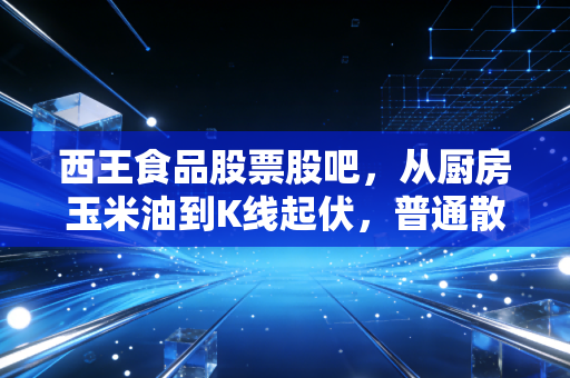 西王食品股票股吧，从厨房玉米油到K线起伏，普通散户踩过的坑与持有的底气