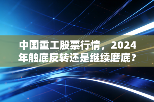 中国重工股票行情,2024年触底反转还是继续磨底?老股民12万持仓3年的真实经历给你答案