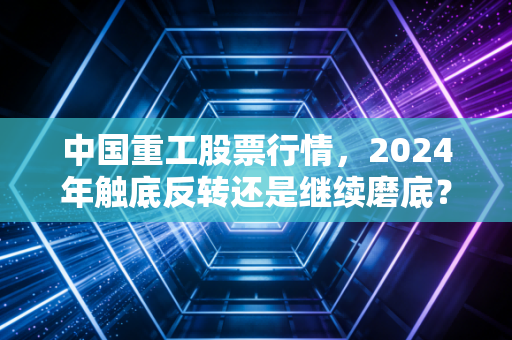 中国重工股票行情,2024年触底反转还是继续磨底?老股民12万持仓3年的真实经历给你答案