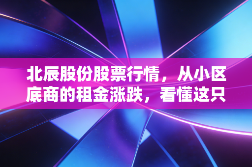 北辰股份股票行情,从小区底商的租金涨跌,看懂这只京系国企股的投资逻辑