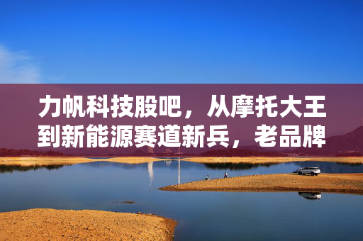 力帆科技股吧，从摩托大王到新能源赛道新兵，老品牌的逆袭故事到底值不值得押注？