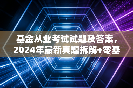 基金从业考试试题及答案,2024年最新真题拆解+零基础通关指南,我闺蜜裸考踩的坑你别再踩
