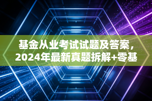基金从业考试试题及答案，2024年最新真题拆解+零基础通关指南，我闺蜜裸考踩的坑你别再踩