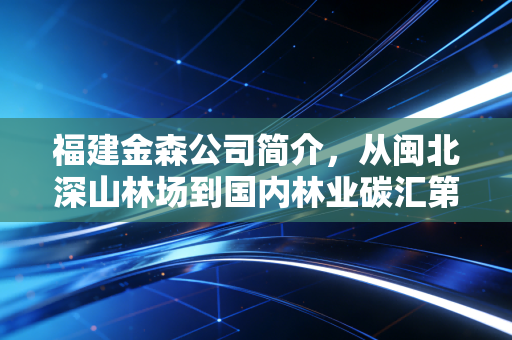 福建金森公司简介,从闽北深山林场到国内林业碳汇第一股的破局之路