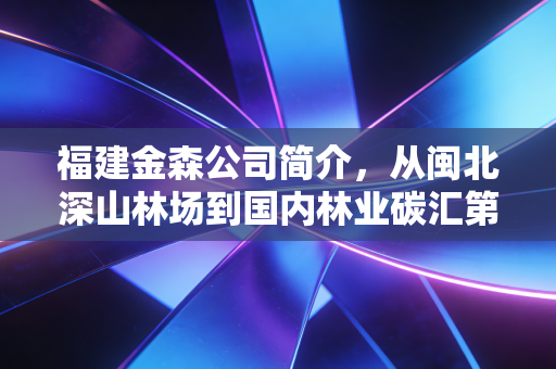 福建金森公司简介，从闽北深山林场到国内林业碳汇第一股的破局之路