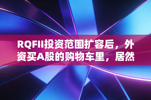 RQFII投资范围扩容后，外资买A股的购物车里，居然藏着普通人的理财机会？