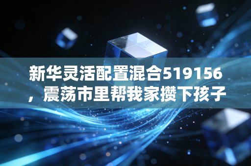 新华灵活配置混合519156,震荡市里帮我家攒下孩子游学基金的稳进选手