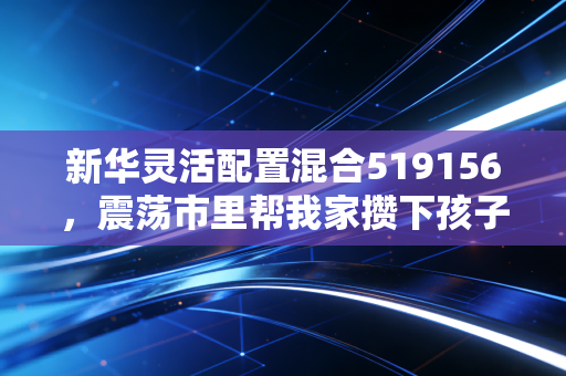 新华灵活配置混合519156，震荡市里帮我家攒下孩子游学基金的稳进选手