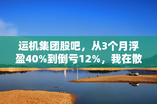运机集团股吧,从3个月浮盈40%到倒亏12%,我在散养户扎堆的小票里踩过的3个坑