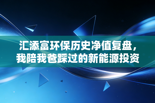 汇添富环保历史净值复盘,我陪我爸踩过的新能源投资坑,以及普通人怎么选行业基金
