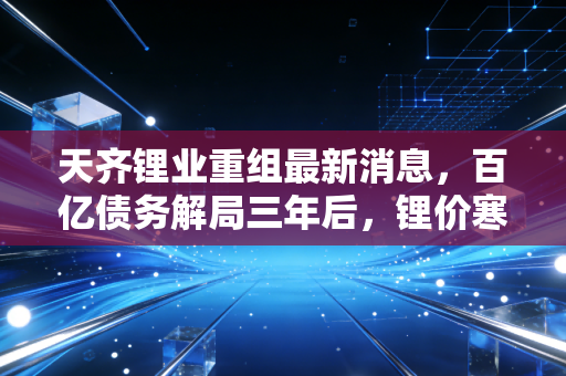 天齐锂业重组最新消息，百亿债务解局三年后，锂价寒冬里的二次突围要往哪走？