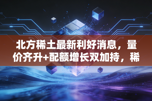 北方稀土最新利好消息,量价齐升+配额增长双加持,稀土龙头的长期价值终于藏不住了?