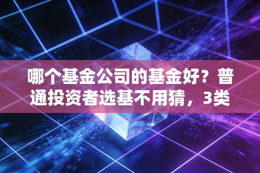 哪个基金公司的基金好？普通投资者选基不用猜，3类公司适配不同理财需求
