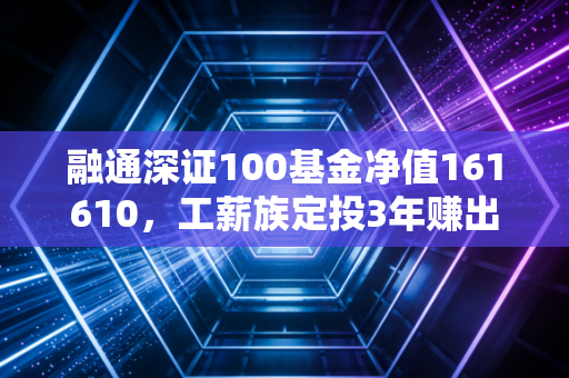 融通深证100基金净值161610,工薪族定投3年赚出首付的宽基投资逻辑拆解
