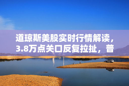 道琼斯美股实时行情解读，3.8万点关口反复拉扯，普通人要不要凑美股投资的热闹？