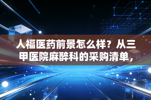 人福医药前景怎么样?从三甲医院麻醉科的采购清单,看懂它的真实增长逻辑