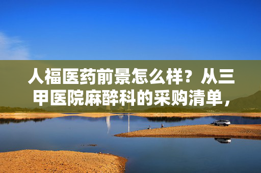 人福医药前景怎么样?从三甲医院麻醉科的采购清单,看懂它的真实增长逻辑