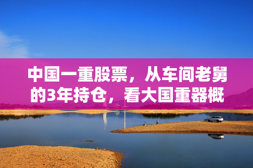 中国一重股票，从车间老舅的3年持仓，看大国重器概念股的投资逻辑