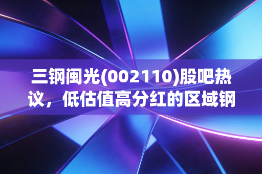 三钢闽光(002110)股吧热议,低估值高分红的区域钢企,到底是价值洼地还是周期陷阱?
