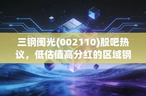 三钢闽光(002110)股吧热议,低估值高分红的区域钢企,到底是价值洼地还是周期陷阱?